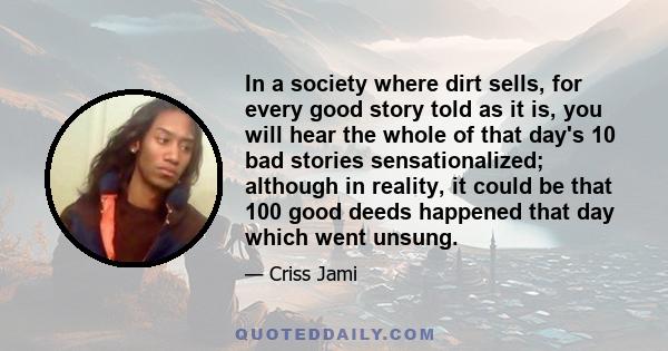 In a society where dirt sells, for every good story told as it is, you will hear the whole of that day's 10 bad stories sensationalized; although in reality, it could be that 100 good deeds happened that day which went