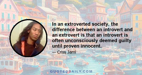 In an extroverted society, the difference between an introvert and an extrovert is that an introvert is often unconsciously deemed guilty until proven innocent.