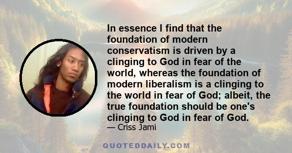 In essence I find that the foundation of modern conservatism is driven by a clinging to God in fear of the world, whereas the foundation of modern liberalism is a clinging to the world in fear of God; albeit, the true