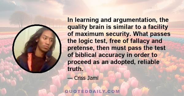 In learning and argumentation, the quality brain is similar to a facility of maximum security. What passes the logic test, free of fallacy and pretense, then must pass the test of biblical accuracy in order to proceed