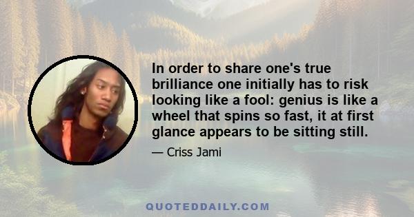 In order to share one's true brilliance one initially has to risk looking like a fool: genius is like a wheel that spins so fast, it at first glance appears to be sitting still.