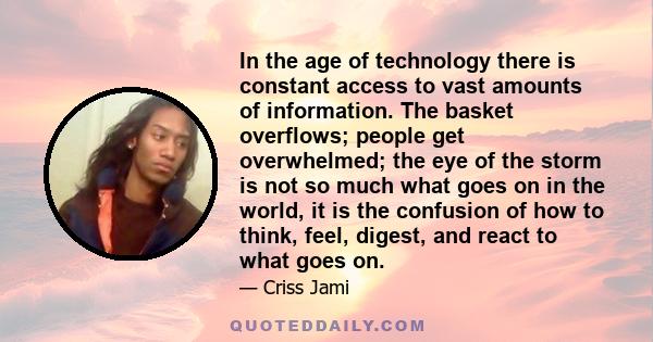 In the age of technology there is constant access to vast amounts of information. The basket overflows; people get overwhelmed; the eye of the storm is not so much what goes on in the world, it is the confusion of how