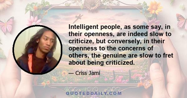 Intelligent people, as some say, in their openness, are indeed slow to criticize, but conversely, in their openness to the concerns of others, the genuine are slow to fret about being criticized.