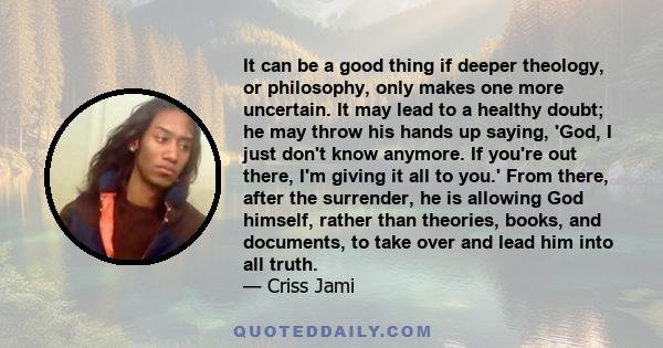 It can be a good thing if deeper theology, or philosophy, only makes one more uncertain. It may lead to a healthy doubt; he may throw his hands up saying, 'God, I just don't know anymore. If you're out there, I'm giving 