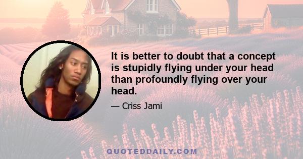 It is better to doubt that a concept is stupidly flying under your head than profoundly flying over your head.