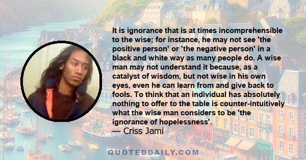 It is ignorance that is at times incomprehensible to the wise; for instance, he may not see 'the positive person' or 'the negative person' in a black and white way as many people do. A wise man may not understand it