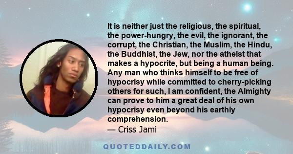 It is neither just the religious, the spiritual, the power-hungry, the evil, the ignorant, the corrupt, the Christian, the Muslim, the Hindu, the Buddhist, the Jew, nor the atheist that makes a hypocrite, but being a