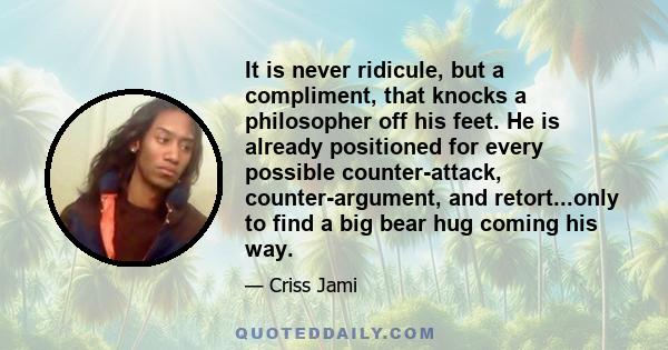 It is never ridicule, but a compliment, that knocks a philosopher off his feet. He is already positioned for every possible counter-attack, counter-argument, and retort...only to find a big bear hug coming his way.