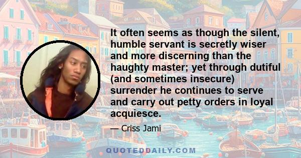 It often seems as though the silent, humble servant is secretly wiser and more discerning than the haughty master; yet through dutiful (and sometimes insecure) surrender he continues to serve and carry out petty orders