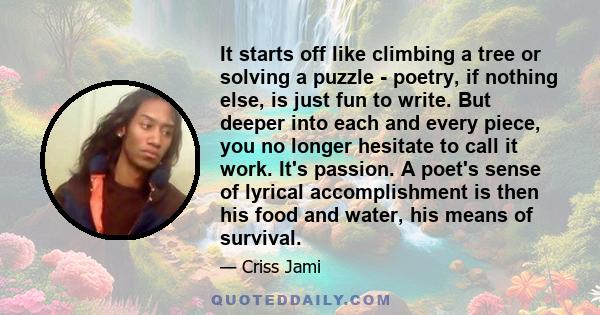 It starts off like climbing a tree or solving a puzzle - poetry, if nothing else, is just fun to write. But deeper into each and every piece, you no longer hesitate to call it work. It's passion. A poet's sense of