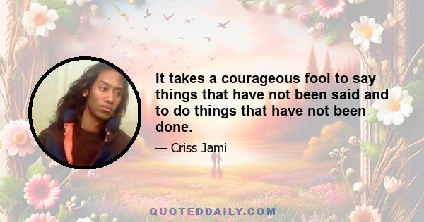 It takes a courageous fool to say things that have not been said and to do things that have not been done.