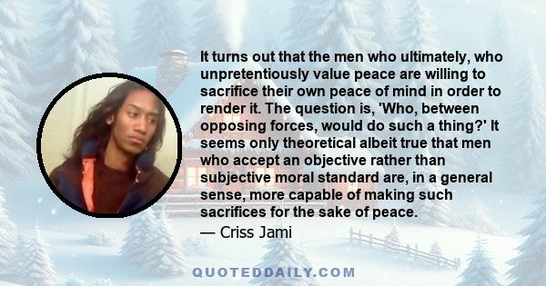 It turns out that the men who ultimately, who unpretentiously value peace are willing to sacrifice their own peace of mind in order to render it. The question is, 'Who, between opposing forces, would do such a thing?'