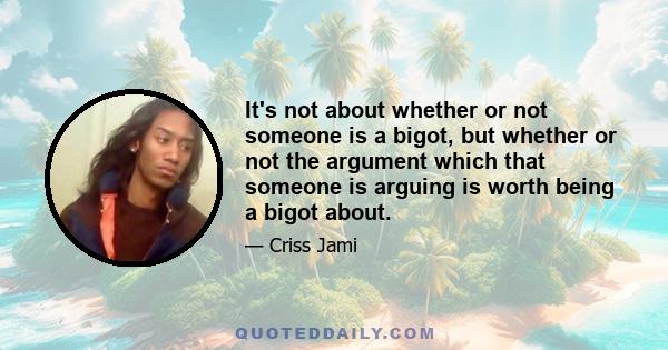 It's not about whether or not someone is a bigot, but whether or not the argument which that someone is arguing is worth being a bigot about.