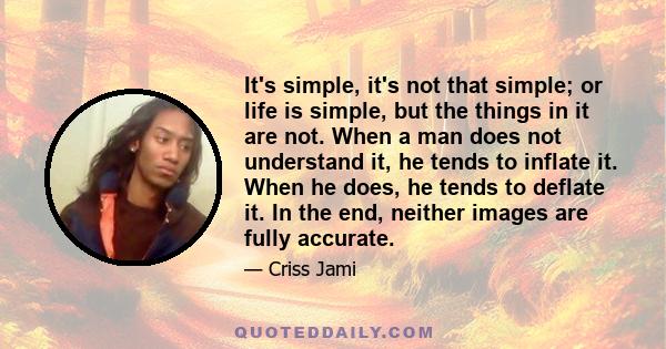 It's simple, it's not that simple; or life is simple, but the things in it are not. When a man does not understand it, he tends to inflate it. When he does, he tends to deflate it. In the end, neither images are fully