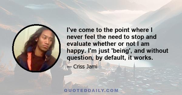 I've come to the point where I never feel the need to stop and evaluate whether or not I am happy. I'm just 'being', and without question, by default, it works.