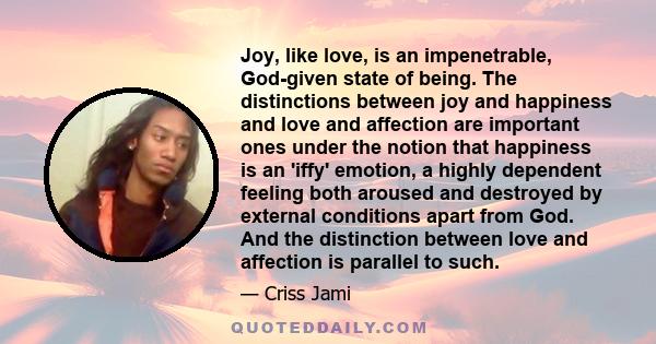 Joy, like love, is an impenetrable, God-given state of being. The distinctions between joy and happiness and love and affection are important ones under the notion that happiness is an 'iffy' emotion, a highly dependent 