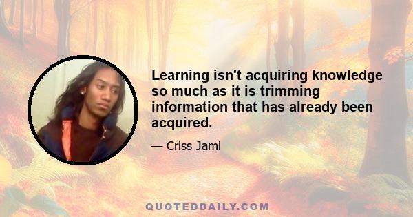 Learning isn't acquiring knowledge so much as it is trimming information that has already been acquired.