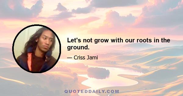 Let's not grow with our roots in the ground.