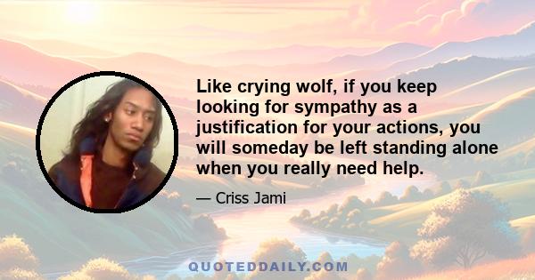 Like crying wolf, if you keep looking for sympathy as a justification for your actions, you will someday be left standing alone when you really need help.