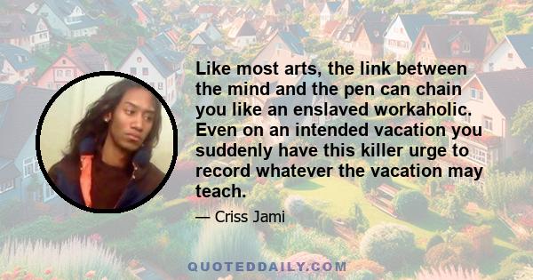 Like most arts, the link between the mind and the pen can chain you like an enslaved workaholic. Even on an intended vacation you suddenly have this killer urge to record whatever the vacation may teach.