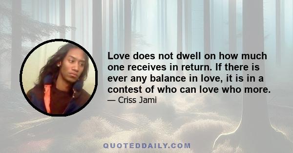 Love does not dwell on how much one receives in return. If there is ever any balance in love, it is in a contest of who can love who more.