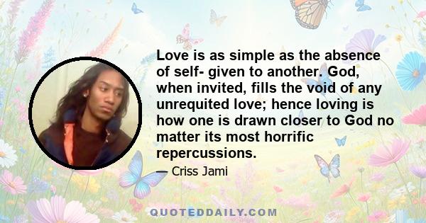 Love is as simple as the absence of self- given to another. God, when invited, fills the void of any unrequited love; hence loving is how one is drawn closer to God no matter its most horrific repercussions.