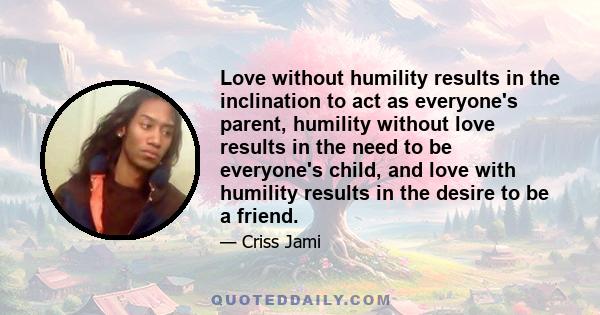 Love without humility results in the inclination to act as everyone's parent, humility without love results in the need to be everyone's child, and love with humility results in the desire to be a friend.