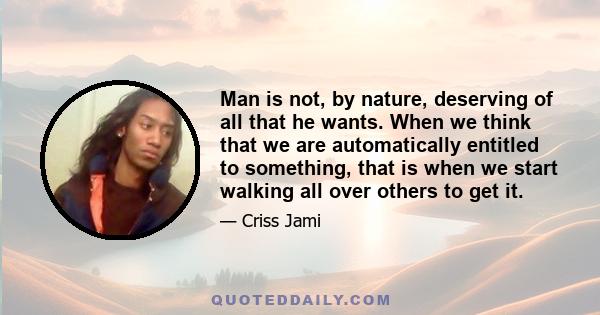 Man is not, by nature, deserving of all that he wants. When we think that we are automatically entitled to something, that is when we start walking all over others to get it.