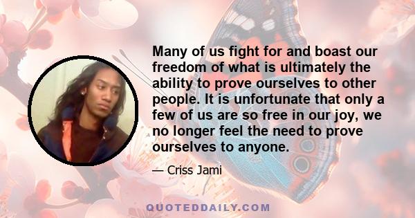 Many of us fight for and boast our freedom of what is ultimately the ability to prove ourselves to other people. It is unfortunate that only a few of us are so free in our joy, we no longer feel the need to prove