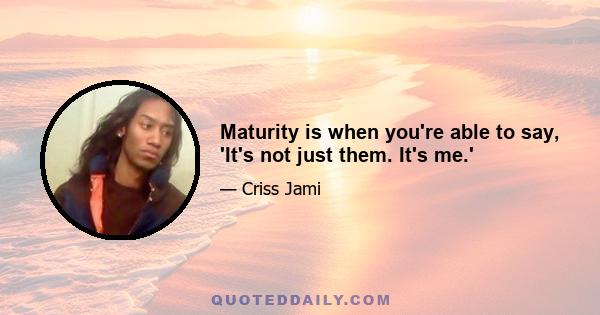 Maturity is when you're able to say, 'It's not just them. It's me.'