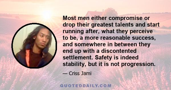 Most men either compromise or drop their greatest talents and start running after, what they perceive to be, a more reasonable success, and somewhere in between they end up with a discontented settlement. Safety is