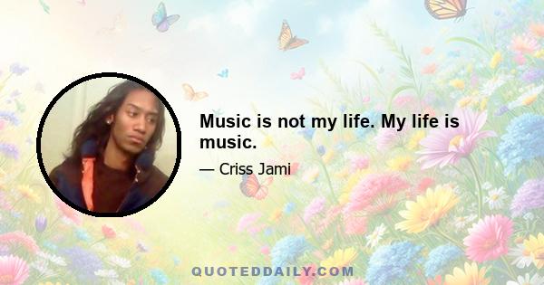 Music is not my life. My life is music.