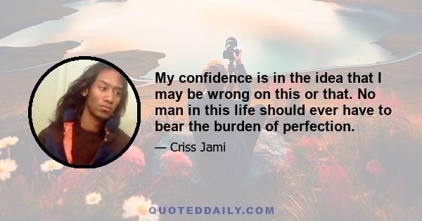 My confidence is in the idea that I may be wrong on this or that. No man in this life should ever have to bear the burden of perfection.