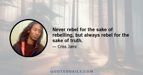 Never rebel for the sake of rebelling, but always rebel for the sake of truth.