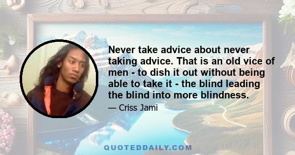 Never take advice about never taking advice. That is an old vice of men - to dish it out without being able to take it - the blind leading the blind into more blindness.