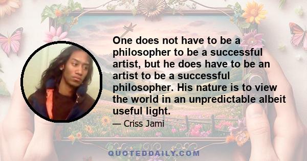 One does not have to be a philosopher to be a successful artist, but he does have to be an artist to be a successful philosopher. His nature is to view the world in an unpredictable albeit useful light.