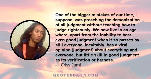 One of the bigger mistakes of our time, I suppose, was preaching the demonization of all judgment without teaching how to judge righteously. We now live in an age where, apart from the inability to bear even good