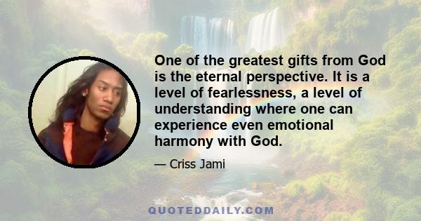 One of the greatest gifts from God is the eternal perspective. It is a level of fearlessness, a level of understanding where one can experience even emotional harmony with God.