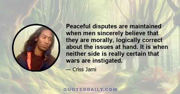 Peaceful disputes are maintained when men sincerely believe that they are morally, logically correct about the issues at hand. It is when neither side is really certain that wars are instigated.