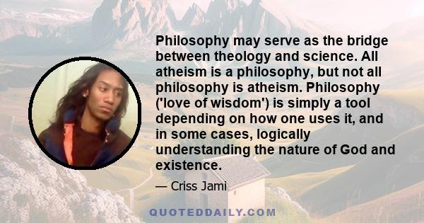 Philosophy may serve as the bridge between theology and science. All atheism is a philosophy, but not all philosophy is atheism. Philosophy ('love of wisdom') is simply a tool depending on how one uses it, and in some