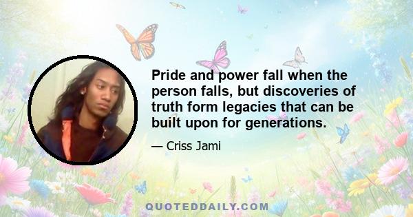 Pride and power fall when the person falls, but discoveries of truth form legacies that can be built upon for generations.