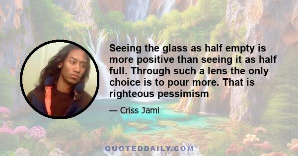 Seeing the glass as half empty is more positive than seeing it as half full. Through such a lens the only choice is to pour more. That is righteous pessimism