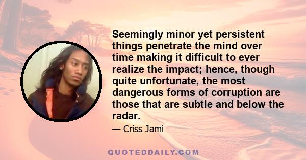 Seemingly minor yet persistent things penetrate the mind over time making it difficult to ever realize the impact; hence, though quite unfortunate, the most dangerous forms of corruption are those that are subtle and