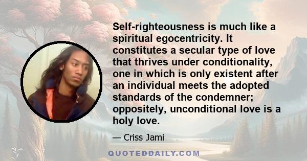 Self-righteousness is much like a spiritual egocentricity. It constitutes a secular type of love that thrives under conditionality, one in which is only existent after an individual meets the adopted standards of the