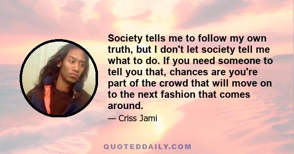 Society tells me to follow my own truth, but I don't let society tell me what to do. If you need someone to tell you that, chances are you're part of the crowd that will move on to the next fashion that comes around.