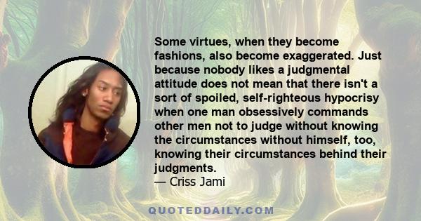 Some virtues, when they become fashions, also become exaggerated. Just because nobody likes a judgmental attitude does not mean that there isn't a sort of spoiled, self-righteous hypocrisy when one man obsessively