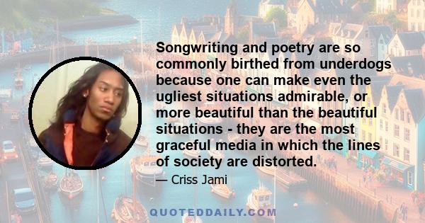 Songwriting and poetry are so commonly birthed from underdogs because one can make even the ugliest situations admirable, or more beautiful than the beautiful situations - they are the most graceful media in which the