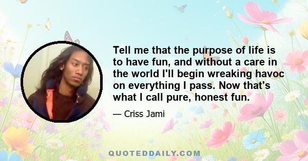 Tell me that the purpose of life is to have fun, and without a care in the world I'll begin wreaking havoc on everything I pass. Now that's what I call pure, honest fun.