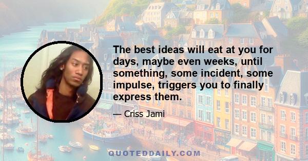 The best ideas will eat at you for days, maybe even weeks, until something, some incident, some impulse, triggers you to finally express them.