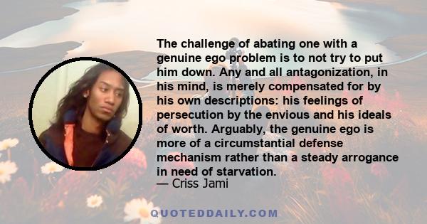 The challenge of abating one with a genuine ego problem is to not try to put him down. Any and all antagonization, in his mind, is merely compensated for by his own descriptions: his feelings of persecution by the